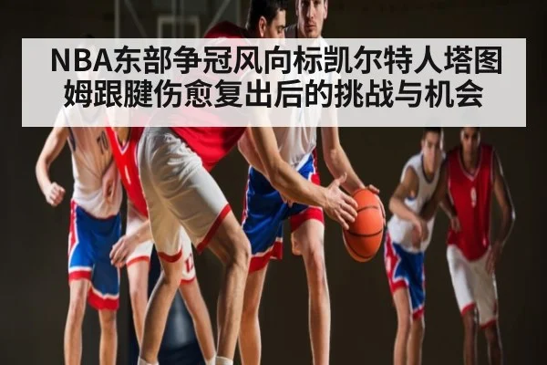 NBA东部争冠风向标凯尔特人塔图姆跟腱伤愈复出后的挑战与机会
