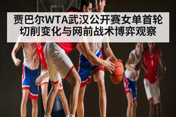 贾巴尔WTA武汉公开赛女单首轮切削变化与网前战术博弈观察