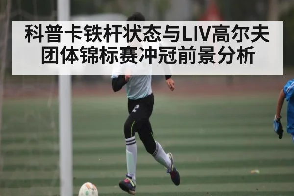 科普卡铁杆状态与LIV高尔夫团体锦标赛冲冠前景分析