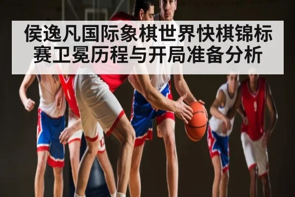侯逸凡国际象棋世界快棋锦标赛卫冕历程与开局准备分析